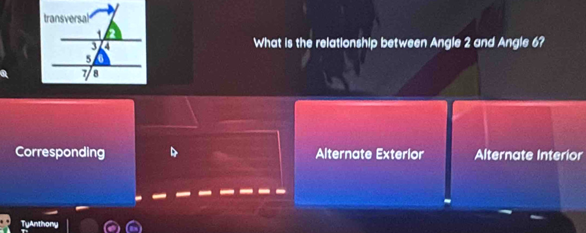 What is the relationship between Angle 2 and Angle 6?
Corresponding Alternate Exterlor Alternate Interior
TyAnthony