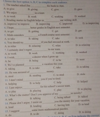 Choose the best option A, B, C to complete each sentence.
_
1. The teacher asked Jim his book to Ann.
A. to give B. giving C. give D. gave
2. We enjoy_ in a team
A. to work B. work C. working D. worked
3. Reading stories in English helps us_ our writing skill.
A. improve/ to improve B. improving C. improved D. to improving
4. I hope _better grades in English next semester. D. got
A. to get B. getting C. get
_
5. Minh considers a French course next semester.
A. to take B. taking C. take D. took
6. You should try_ if you feel stressed at work.
A. to relax B. relaxing C. relax D. to relaxing
7. I certainly don’t regret_ in our team.
A. to work B. work C. working D. worked
8. I wish_ a doctor when I grow up.
A. be B. being C. to be D. were
9. We’ve planned_ a vacation this year. D. to taking
A. taking B. to take C. take
10. He was accused of_ money.
A. steal B. stealing C. to steal D. stole
11. I don’t mind_ you if you’re tired.
A. helping B. to help C. help D. helped
12. Lam enjoys _for his school’s soccer team.
A. to play B. playing C. play D. to playing
!3. What’s the matter? Don’t you approve of my _so noisily?
A. talk B. talking C. being talked D. talked
14. Please don’t argue. I insist on _you the money for your vacation.
A. lend B. lending C. having lent D. to lend
15. I suggest some more mathematical puzzles.
A. do _B. to do C. doing D. to doing
C o r D to indicate the correct