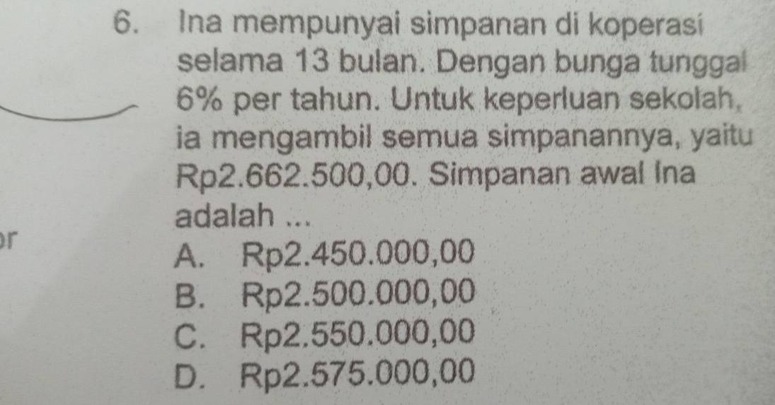 Ina mempunyai simpanan di koperasi
selama 13 bulan. Dengan bunga tunggal
6% per tahun. Untuk keperluan sekolah.
ia mengambil semua simpanannya, yaitu
Rp2.662.500,00. Simpanan awal Ina
adalah ...
r
A. Rp2.450.000,00
B. Rp2.500.000,00
C. Rp2.550.000,00
D. Rp2.575.000,00