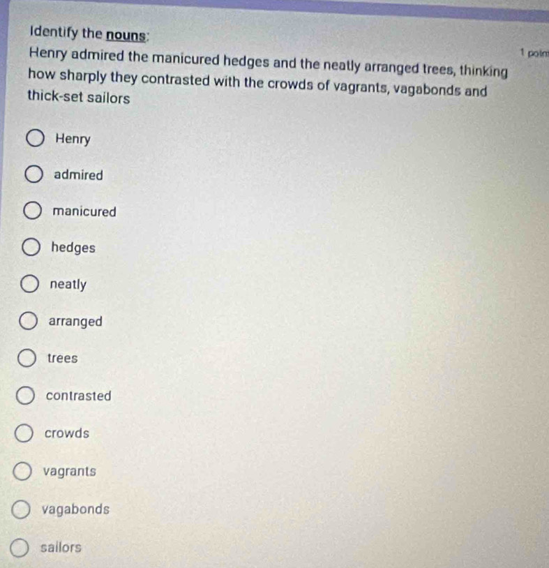 Identify the nouns:
1 poin
Henry admired the manicured hedges and the neatly arranged trees, thinking
how sharply they contrasted with the crowds of vagrants, vagabonds and
thick-set sailors
Henry
admired
manicured
hedges
neatly
arranged
trees
contrasted
crowds
vagrants
vagabonds
sailors