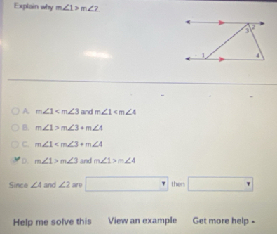 Explain why m∠ 1>m∠ 2
A. m∠ 1 and m∠ 1
B. m∠ 1>m∠ 3+m∠ 4
C. m∠ 1
D. m∠ 1>m∠ 3 and m∠ 1>m∠ 4
Since ∠ 4 and ∠ 2 are □ then □ 
Help me solve this View an example Get more help -