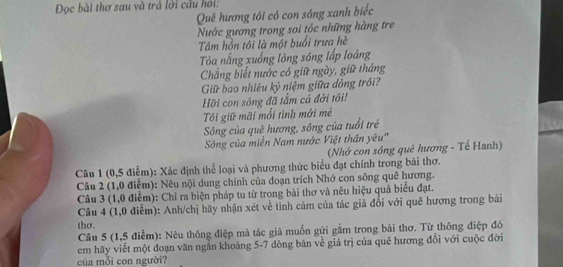 Dọc bài thơ sau và trả lời cầu hỏi: 
Quê hương tôi có con sông xanh biếc 
Nước gương trong soi tóc những hàng tre 
Tâm hồn tôi là một buổi trưa hè 
Tòa nắng xuống lòng sông lấp loáng 
Chẳng biết nước có giữ ngày, giữ tháng 
Giữ bao nhiêu ký niệm giữa dòng trồi? 
Hỡi con sông đã tắm cả đời tôi! 
Tôi giữ mãi mối tình mới mẻ 
Sông của quê hương, sông của tuổi trẻ 
Sông của miền Nam nước Việt thân yêu'' 
(Nhớ con sông quê hương - Tế Hanh) 
Câu 1 (0,5 điểm): Xác định thể loại và phương thức biểu đạt chính trong bài thơ. 
Câu 2 (1,0 điểm): Nêu nội dung chính của đoạn trích Nhớ con sông quê hương. 
Câu 3 (1,0 điểm): Chỉ ra biện pháp tu từ trọng bài thơ và nêu hiệu quả biểu đạt. 
Câu 4 (1,0 điểm): Anh/chị hãy nhận xét về tinh cảm của tác giả đổi với quê hương trong bải 
thơ. 
Câu 5 (1,5 điểm): Nêu thông điệp mà tác giả muốn gửi gắm trong bài thơ. Từ thông điệp đó 
em hãy viết một đoạn văn ngắn khoảng 5-7 dòng bàn về giá trị của quê hương đối với cuộc đời 
của mỗi con người?