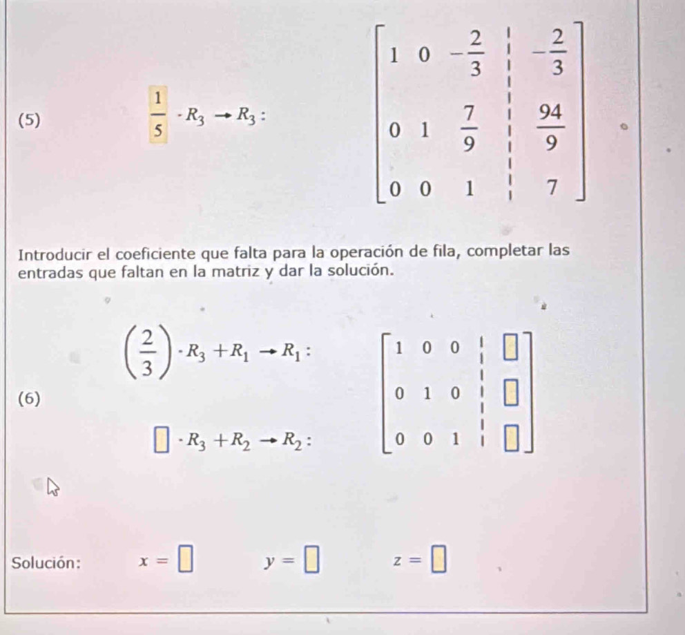 (5)
 1/5 · R_3to R_3
beginbmatrix 1&0&- 2/3 & 1/3 &-1 0&1& 7/9 & 24/9  0&0&1& 1/3 &7endbmatrix
Introducir el coeficiente que falta para la operación de fila, completar las
entradas que faltan en la matriz y dar la solución.
( 2/3 )· R_3+R_1to R_1:
(6)
□ · R_3+R_2to R_2:
Solución : x=□ y=□ z=□