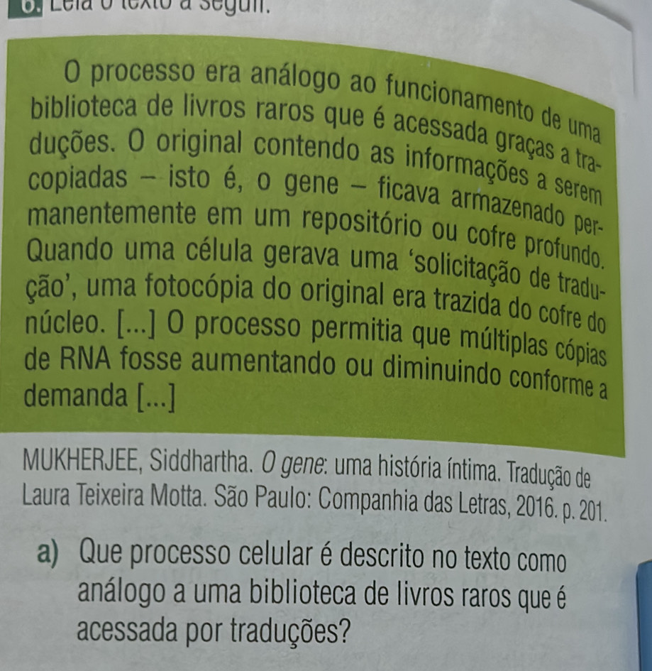 Lela o texto a segui. 
O processo era análogo ao funcionamento de uma 
biblioteca de livros raros que é acessada graças a tra- 
duções. O original contendo as informações a serem 
copiadas - isto é, o gene - ficava armazenado per- 
manentemente em um repositório ou cofre profundo. 
Quando uma célula gerava uma ‘solicitação de tradu- 
ção', uma fotocópia do original era trazida do cofre do 
núcleo. [...] O processo permitia que múltiplas cópias 
de RNA fosse aumentando ou diminuindo conforme a 
demanda [...] 
MUKHERJEE, Siddhartha. O gene: uma história íntima. Tradução de 
Laura Teixeira Motta. São Paulo: Companhia das Letras, 2016. p. 201. 
a) Que processo celular é descrito no texto como 
análogo a uma biblioteca de livros raros que é 
acessada por traduções?