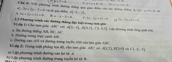 B(11,-7) M:
B. +7=0. C. x+y+4=0. D. x+y+6=0. 
Câu 6: Viết phương trình đường thẳng qua giao điểm của hai đường thắng d_1:2x-y+5=0 và
d_2:3x+2y-3=0 và đi qua điểm A(-3;-2).
A. 5x+2y+11=0 B. x-y-3=0. C. 5x-2y+11=0 D^(-2x)-5y+11=0. 
2.3 Phương trình các đường thẳng đặc biệt trong tam giác
Ví dụ 1: Cho tam giác ABC với A(2;-1), B(4;5), C(-3;2). Lập phương trình tổng quát của:
a. Ba đường thẳng AB, BC, AC.
b. Đường trung trực cạnh AB.
c. Đường cao AH và đường trung tuyến AM của tam giác ABC.
Ví dụ 2: Trong mặt phẳng tọa độ, cho tam giác ABC có A(1;2), B(3;0) và C(-2;-1). 
a) Lập phương trình đường cao kẻ từ A.
b) Lập phương trình đường trung tuyến kẻ từ B.