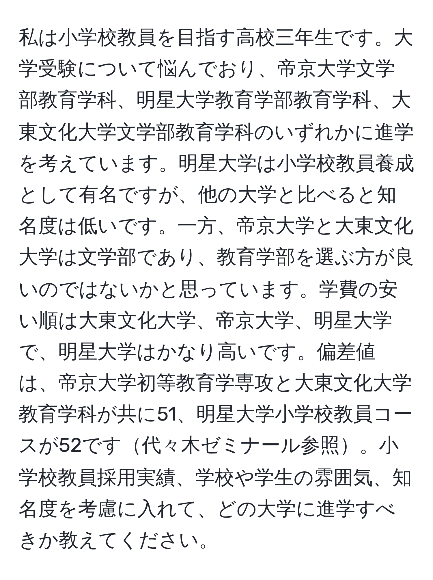 私は小学校教員を目指す高校三年生です。大学受験について悩んでおり、帝京大学文学部教育学科、明星大学教育学部教育学科、大東文化大学文学部教育学科のいずれかに進学を考えています。明星大学は小学校教員養成として有名ですが、他の大学と比べると知名度は低いです。一方、帝京大学と大東文化大学は文学部であり、教育学部を選ぶ方が良いのではないかと思っています。学費の安い順は大東文化大学、帝京大学、明星大学で、明星大学はかなり高いです。偏差値は、帝京大学初等教育学専攻と大東文化大学教育学科が共に51、明星大学小学校教員コースが52です代々木ゼミナール参照。小学校教員採用実績、学校や学生の雰囲気、知名度を考慮に入れて、どの大学に進学すべきか教えてください。