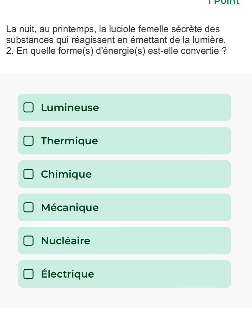 La nuit, au printemps, la luciole femelle sécrète des
substances qui réagissent en émettant de la lumière.
2. En quelle forme(s) d'énergie(s) est-elle convertie ?
Lumineuse
Thermique
Chimique
Mécanique
Nucléaire
Électrique