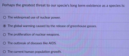 Perhaps the greatest threat to our specie's long term existence as a species is:
The widespread use of nuclear power.
The global warming caused by the release of greenhouse gasses.
The proliferation of nuclear weapons.
The outbreak of diseases like AIDS.
The current human population growth.