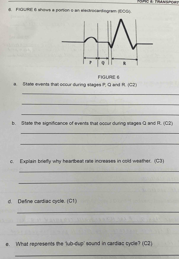 TOPIC 8: TRANSPORT 
6. FIGURE 6 shows a portion o an electrocardiogram (ECG).
P Q R
FIGURE 6 
a. State events that occur during stages P, Q and R. (C2) 
_ 
_ 
_ 
b. State the significance of events that occur during stages Q and R. (C2) 
_ 
_ 
c. Explain briefly why heartbeat rate increases in cold weather. (C3) 
_ 
_ 
d. Define cardiac cycle. (C1) 
_ 
_ 
e. What represents the ‘lub-dup’ sound in cardiac cycle? (C2) 
_