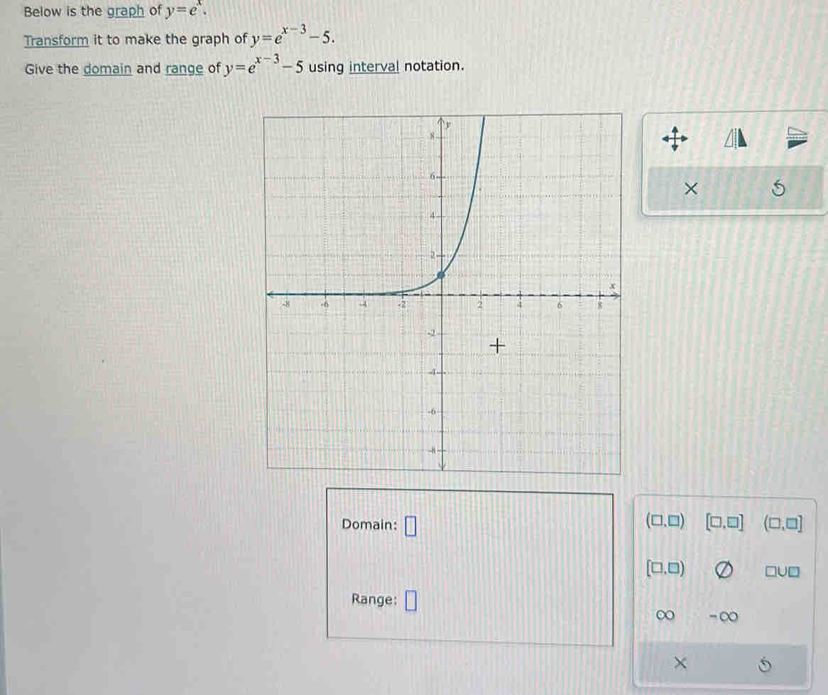 Below is the graph of y=e^x. 
Transform it to make the graph of y=e^(x-3)-5. 
Give the domain and range of y=e^(x-3)-5 using interval notation. 
× 
Domain: □ (□ ,□ ) [□ ,□ ] (□ ,□ ]
[□ ,□ )
Range: 
∞ 
×