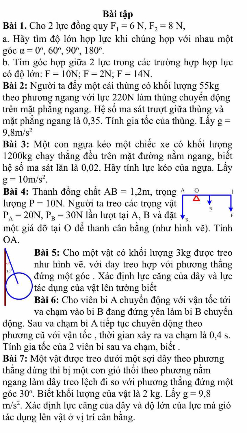 Bài tập
Bài 1. Cho 2 lực đồng quy F_1=6N,F_2=8N,
a. Hãy tìm độ lớn hợp lực khi chúng hợp với nhau một
góc alpha =0°,60°,90°,180°.
b. Tìm góc hợp giữa 2 lực trong các trường hợp hợp lực
có độ lớn: F=10N;F=2N;F=14N.
Bài 2: Người ta đầy một cái thùng có khối lượng 55kg
theo phương ngang với lực 220N làm thùng chuyên động
trên mặt phăng ngang. Hệ số ma sát trượt giữa thùng và
mặt phăng ngang là 0,35. Tính gia tốc của thùng. Lầy g=
9,8m/s^2
Bài 3: Một con ngựa kéo một chiếc xe có khối lượng
1200kg chạy thăng đều trên mặt đường nằm ngang, biết
hệ số ma sát lăn là 0,02. Hãy tính lực kéo của ngựa. Lấy
g=10m/s^2.
Bài 4: Thanh đồng chất AB=1,2m , trọn
lượng P=10N. Người ta treo các trọng vậ
P_A=20N,P_B=30N lần lượt tại A, B và đặ
một giá đỡ tại O để thanh cân bằng (như hình vẽ). Tính
OA.
Bài 5: Cho một vật có khối lượng 3kg được treo
như hình vẽ. với day treo hợp với phương thắng
30° đứng một góc . Xác định lực căng của dây và lực
tác dụng của vật lên tường biết
Bài 6: Cho viên bi A chuyển động với vận tốc tới
va chạm vào bi B đang đứng yên làm bi B chuyển
động. Sau va chạm bi A tiếp tục chuyền động theo
phương cũ với vận tốc , thời gian xảy ra va chạm là 0,4 s.
Tính gia tốc của 2 viên bi sau va chạm, biết .
Bài 7: Một vật được treo dưới một sợi dây theo phương
thắng đứng thì bị một cơn gió thổi theo phương nằm
ngang làm dây treo lệch đi so với phương thắng đứng một
góc 30°.  Biết khối lượng của vật là 2 kg. Lấy g=9,8
m/s^2. Xác định lực căng của dây và độ lớn của lực mà gió
tác dụng lên vật ở vị trí cân bằng.