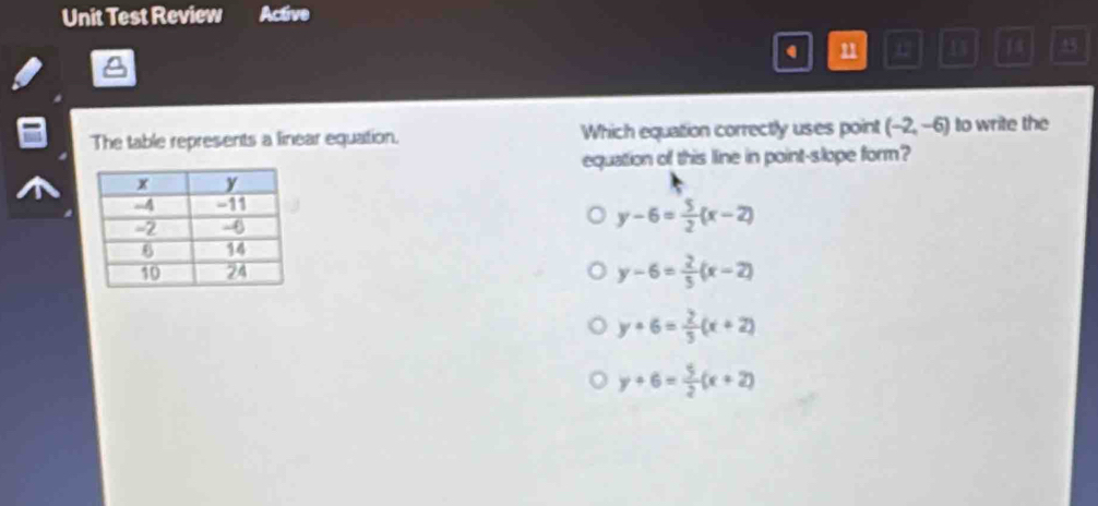 Unit Test Review Active
u U D 14 45
The table represents a linear equation. Which equation correctly uses point (-2,-6) to write the
equation of this line in point-slope form?
y-6= 5/2 (x-2)
y-6= 2/5 (x-2)
y+6= 2/3 (x+2)
y+6= 5/2 (x+2)