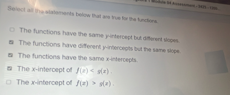 2018 1 Module 04 Assessment - 2425 - 1200.
Select all the statements below that are true for the functions.
The functions have the same y-intercept but different slopes.
The functions have different y-intercepts but the same slope.
₹ The functions have the same x-intercepts.
The x-intercept of f(x) .
The x-intercept of f(x)>g(x).