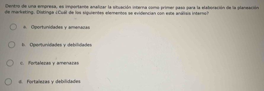 Dentro de una empresa, es importante analizar la situación interna como primer paso para la elaboración de la planeación
de marketing. Distinga ¿Cuál de los siguientes elementos se evidencian con este análisis interno?
a. Oportunidades y amenazas
b Oportunidades y debilidades
c. Fortalezas y amenazas
d. Fortalezas y debilidades