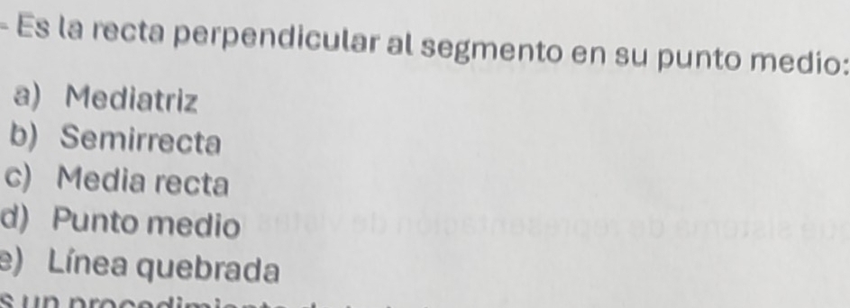 Es la recta perpendicular al segmento en su punto medio:
a) Mediatriz
b) Semirrecta
c) Media recta
d) Punto medio
e) Línea quebrada