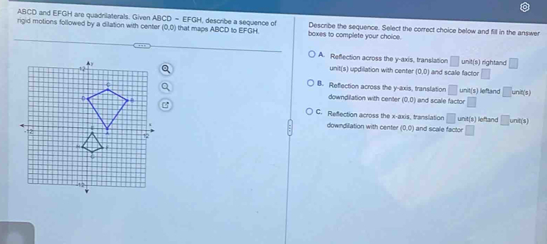 ABCD and EFGH are quadrilaterals. Given ABCD - EFGH, describe a sequence of Describe the sequence. Select the correct choice below and fill in the answer
rigid motions followed by a dilation with center (0,0) that maps ABCD to EFGH. boxes to complete your choice.
A. Reflection across the y-axis, translation □ unit(s) rightand □ 
unit(s) updilation with center (0,0) and scale factor □
B. Reflection across the y-axis, translation □ unit(s) leftand □ unit(s)
downdilation with center (0,0) and scale factor □
C. Reflection across the x-axis, translation □ unit(s) leftand □ unit(s)
downdilation with center (0,0) and scale factor □