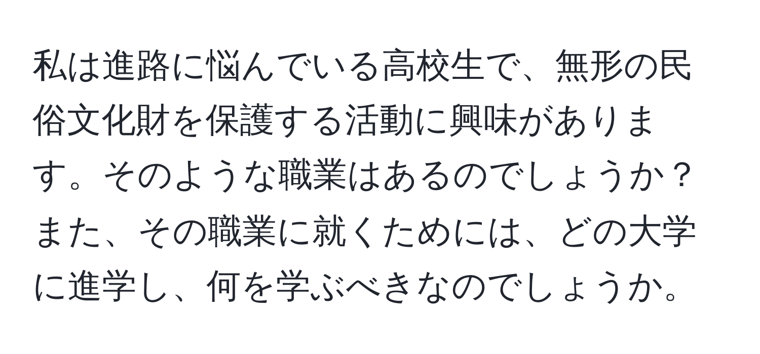 私は進路に悩んでいる高校生で、無形の民俗文化財を保護する活動に興味があります。そのような職業はあるのでしょうか？また、その職業に就くためには、どの大学に進学し、何を学ぶべきなのでしょうか。