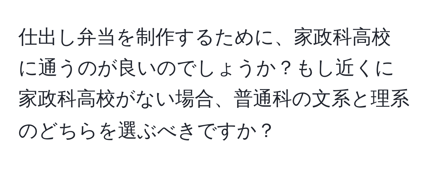 仕出し弁当を制作するために、家政科高校に通うのが良いのでしょうか？もし近くに家政科高校がない場合、普通科の文系と理系のどちらを選ぶべきですか？