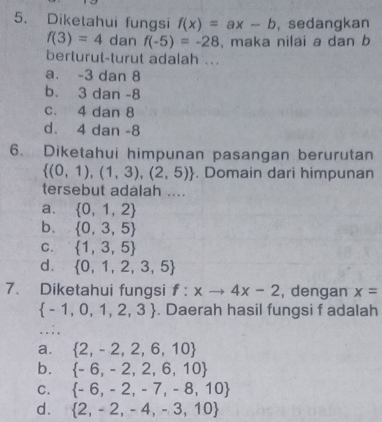 Diketahui fungsi f(x)=ax-b , sedangkan
f(3)=4 dE an f(-5)=-28 , maka nilai a dan b
berturut-turut adalah ..
a. -3 dan 8
b. 3 dan -8
c. 4 dan 8
d. 4 dan -8
6. Diketahui himpunan pasangan berurutan
 (0,1),(1,3),(2,5). Domain dari himpunan
tersebut adalah ....
a.  0,1,2
b.  0,3,5
C.  1,3,5
d.  0,1,2,3,5
7. Diketahui fungsi f:xto 4x-2 , dengan x=
 -1,0,1,2,3. Daerah hasil fungsi f adalah
….
a.  2,-2,2,6,10
b.  -6,-2,2,6,10
C.  -6,-2,-7,-8,10
d.  2,-2,-4,-3,10