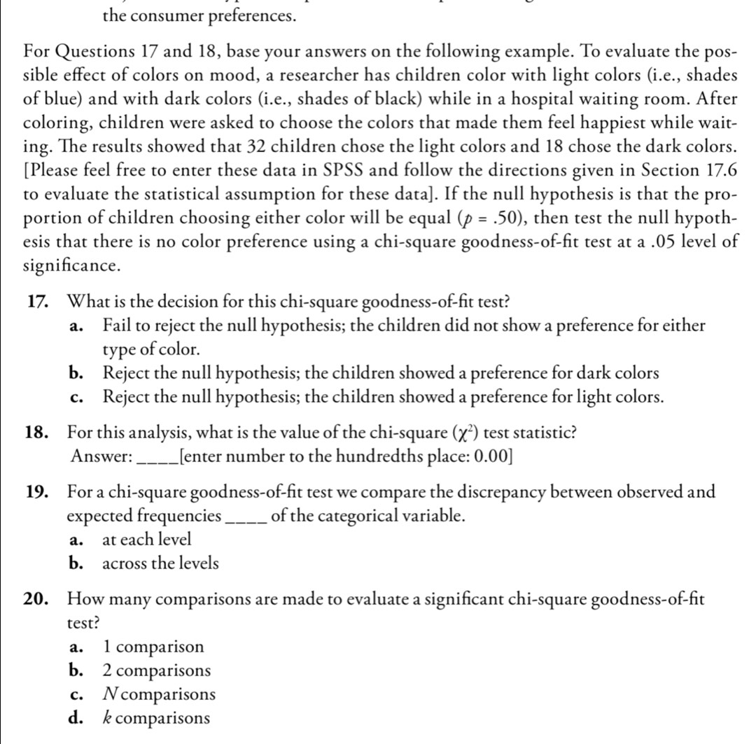 the consumer preferences.
For Questions 17 and 18, base your answers on the following example. To evaluate the pos-
sible effect of colors on mood, a researcher has children color with light colors (i.e., shades
of blue) and with dark colors (i.e., shades of black) while in a hospital waiting room. After
coloring, children were asked to choose the colors that made them feel happiest while wait-
ing. The results showed that 32 children chose the light colors and 18 chose the dark colors.
[Please feel free to enter these data in SPSS and follow the directions given in Section 17.6
to evaluate the statistical assumption for these data]. If the null hypothesis is that the pro-
portion of children choosing either color will be equal (p=.50) , then test the null hypoth-
esis that there is no color preference using a chi-square goodness-of-fit test at a .05 level of
signifcance.
17. What is the decision for this chi-square goodness-of-fit test?
a. Fail to reject the null hypothesis; the children did not show a preference for either
type of color.
b. Reject the null hypothesis; the children showed a preference for dark colors
c. Reject the null hypothesis; the children showed a preference for light colors.
18. For this analysis, what is the value of the chi-square (chi^2) test statistic?
Answer:_ [[enter number to the hundredths place: 0.00 ]
19. For a chi-square goodness-of-fit test we compare the discrepancy between observed and
expected frequencies _of the categorical variable.
a. at each level
b. across the levels
20. How many comparisons are made to evaluate a significant chi-square goodness-of-fit
test?
a. 1 comparison
b. 2 comparisons
c. Ncomparisons
d. k comparisons