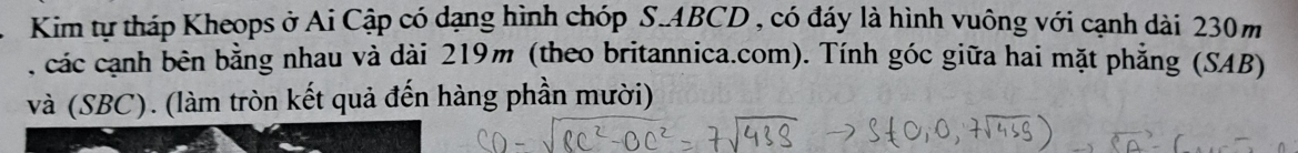Kim tự tháp Kheops ở Ai Cập có dạng hình chóp S. ABCD , có đáy là hình vuông với cạnh dài 230m
, các cạnh bên bằng nhau và dài 219m (theo britannica.com). Tính góc giữa hai mặt phẳng (SAB) 
và (SBC). (làm tròn kết quả đến hàng phần mười)