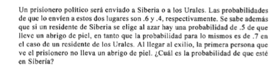 Un prisionero político será enviado a Siberia o a los Urales. Las probabilidades 
de que lo envíen a estos dos lugares son . 6 y . 4, respectivamente. Se sabe además 
que si un residente de Siberia se elige al azar hay una probabilidad de . 5 de que 
lleve un abrigo de piel, en tanto que la probabilidad para lo mismos es de . 7 en 
el caso de un residente de los Urales. Al llegar al exilio, la primera persona que 
ve el prisionero no lleva un abrigo de piel. ¿Cuál es la probabilidad de que esté 
en Siberia?