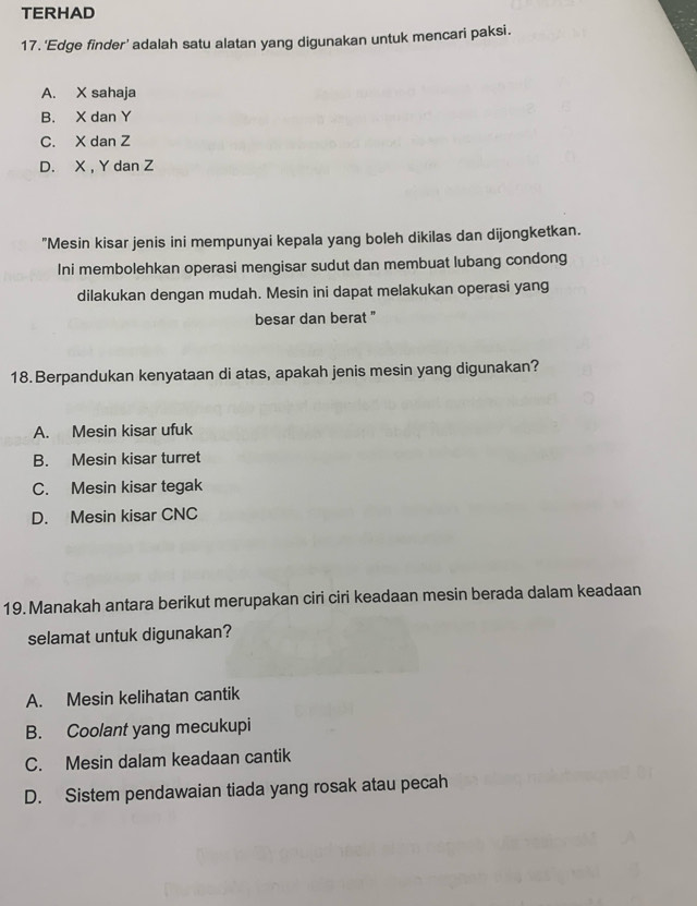 TERHAD
17. 'Edge finder' adalah satu alatan yang digunakan untuk mencari paksi.
A. X sahaja
B. X dan Y
C. X dan Z
D. X , Y dan Z
"Mesin kisar jenis ini mempunyai kepala yang boleh dikilas dan dijongketkan.
Ini membolehkan operasi mengisar sudut dan membuat lubang condong
dilakukan dengan mudah. Mesin ini dapat melakukan operasi yang
besar dan berat "
18.Berpandukan kenyataan di atas, apakah jenis mesin yang digunakan?
A. Mesin kisar ufuk
B. Mesin kisar turret
C. Mesin kisar tegak
D. Mesin kisar CNC
19. Manakah antara berikut merupakan ciri ciri keadaan mesin berada dalam keadaan
selamat untuk digunakan?
A. Mesin kelihatan cantik
B. Coolant yang mecukupi
C. Mesin dalam keadaan cantik
D. Sistem pendawaian tiada yang rosak atau pecah