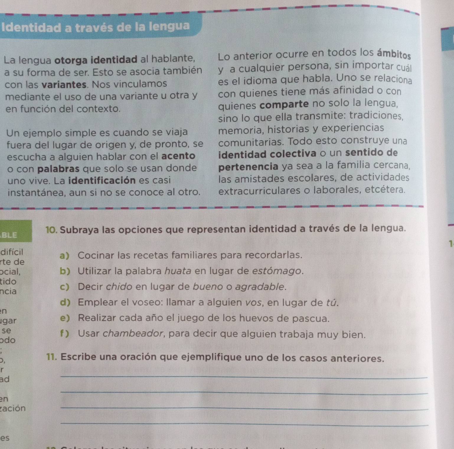 Identidad a través de la lengua
La lengua otorga identidad al hablante, Lo anterior ocurre en todos los ámbitos
a su forma de ser. Esto se asocia también y a cualquier persona, sin importar cuál
con las variantes. Nos vinculamos es el idioma que habla. Uno se relaciona
mediante el uso de una variante u otra y con quienes tiene más afinidad o con
en función del contexto. quienes comparte no solo la lengua,
sino lo que ella transmite: tradiciones,
Un ejemplo simple es cuando se viaja memoria, historias y experiencias
fuera del lugar de origen y, de pronto, se comunitarias. Todo esto construye una
escucha a alguien hablar con el acento identidad colectiva o un sentido de
o con palabras que solo se usan donde pertenencia ya sea a la familia cercana,
uno vive. La identificación es casi las amistades escolares, de actividades
instantánea, aun si no se conoce al otro. extracurriculares o laborales, etcétera.
BLE 10. Subraya las opciones que representan identidad a través de la lengua.
1
difícil
a) Cocinar las recetas familiares para recordarlas.
rte de
ocial, b) Utilizar la palabra huata en lugar de estómago.
tido
ncia
c) Decir chido en lugar de bueno o agradable.
d) Emplear el voseo: llamar a alguien vos, en lugar de tú.
n
ıgar
e) Realizar cada año el juego de los huevos de pascua.
se
f) Usar chambeador, para decir que alguien trabaja muy bien.
ɔdo
D,
11. Escribe una oración que ejemplifique uno de los casos anteriores.
r
ad
_
_
en
_
zación
_
es