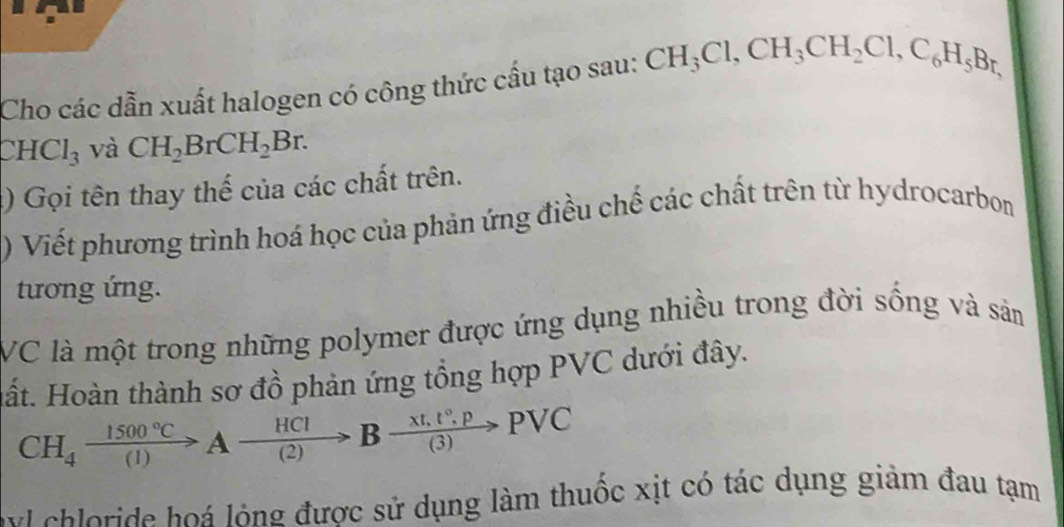 Cho các dẫn xuất halogen có công thức cấu tạo sau: CH_3Cl, CH_3CH_2Cl, C_6H_5Br,
CHCl_3 và CH_2BrCH_2Br. 
) Gọi tên thay thế của các chất trên. 
) Viết phương trình hoá học của phản ứng điều chế các chất trên từ hydrocarbon 
tương ứng. 
VC là một trong những polymer được ứng dụng nhiều trong đời sống và sản 
Hất. Hoàn thành sơ đồ phản ứng tổng hợp PVC dưới đây.
CH_4xrightarrow 1500°CAxrightarrow HCIBxrightarrow xt,t°.p(C
v ch loride hoá lỏng được sử dụng làm thuốc xịt có tác dụng giảm đau tạm