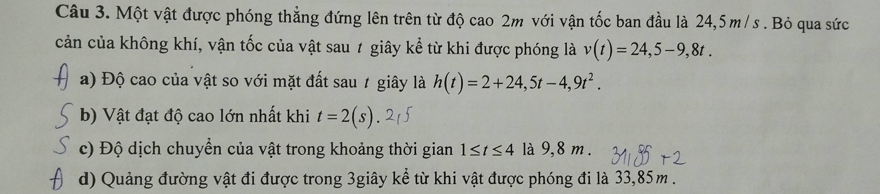 Một vật được phóng thẳng đứng lên trên từ độ cao 2m với vận tốc ban đầu là 24,5 m/ s. Bỏ qua sức 
cản của không khí, vận tốc của vật sau ≠ giây kể từ khi được phóng là v(t)=24,5-9,8t. 
a) Độ cao của vật so với mặt đất sau t giây là h(t)=2+24, 5t-4,9t^2. 
b) Vật đạt độ cao lớn nhất khi t=2(s)
c) Độ dịch chuyển của vật trong khoảng thời gian 1≤ t≤ 4 là 9,8 m. 
d) Quảng đường vật đi được trong 3giây kể từ khi vật được phóng đi là 33,85m.