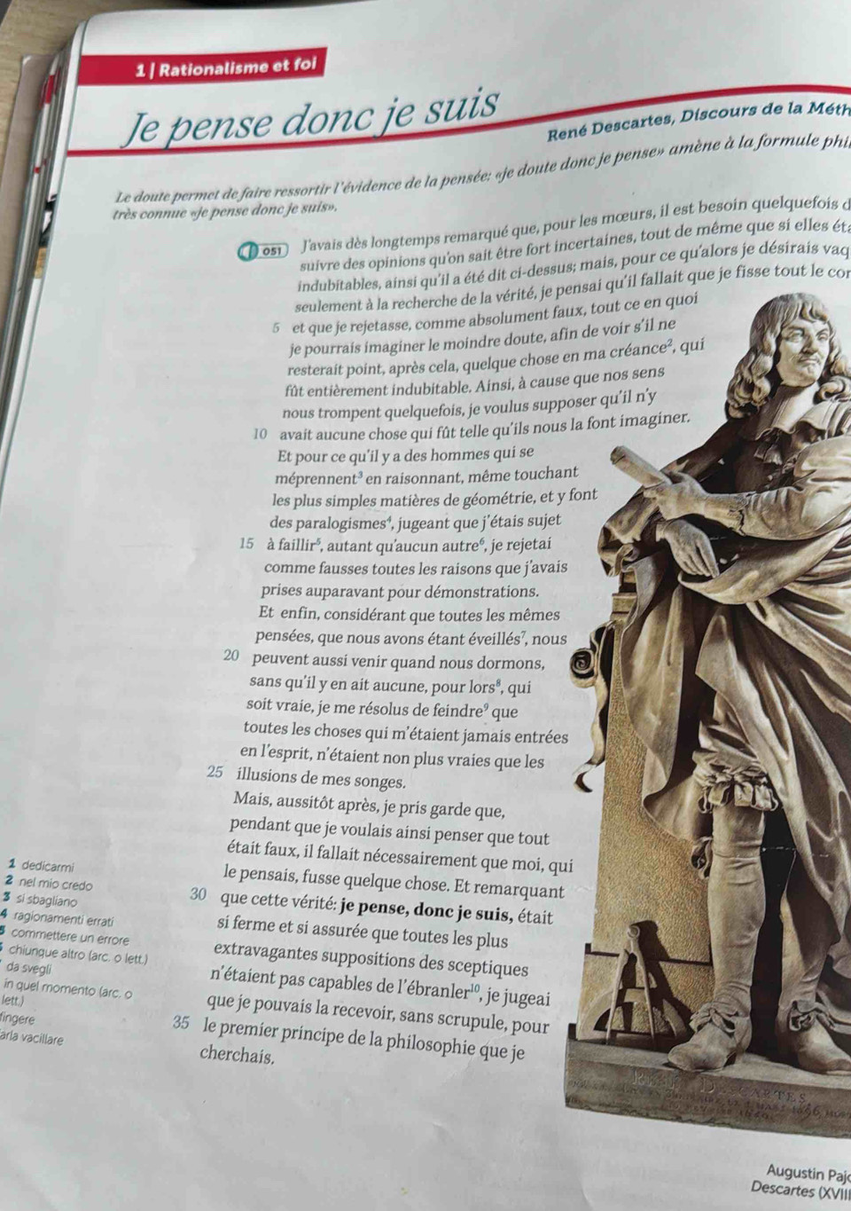 Rationalisme et foi
Je pense donc je suis
René Descartes, Discours de la Méth
Le doute permet de faire ressortir l'évidence de la pensée: «je doute donc je pense» amène à la formule phi
très connue «je pense donc je suis».
osi J'avais dès longtemps remarqué que, pour les mœurs, il est besoin quelquefois d
suivre des opinions qu'on sait être fort incertaines, tout de même que si elles éta
indubitables, ainsi qu'il a été dit ci-dessus; mais, pour ce qu'alors je désirais vaq
seulement à la recherche de la vérité, je pensai qu'il fallait que je fisse tout le con
5 et que je rejetasse, comme absolument faux
je pourrais imaginer le moindre doute, afin 
resterait point, après cela, quelque chose en 
fût entièrement indubitable. Ainsi, à cause q
nous trompent quelquefois, je voulus suppos
10 avait aucune chose qui fût telle qu’ils nous la
Et pour ce qu'il y a des hommes qui se
méprenr ent * en raisonnant, même touchant
les plus simples matières de géométrie, et y fo
des paralogismes⁴, jugeant que j’étais sujet
15 à faillir^5 , autant qu’aucun autreé, , je rejetai
comme fausses toutes les raisons que j’avais
prises auparavant pour démonstrations.
Et enfin, considérant que toutes les mêmes
pensées, que nous avons étant éveillés?, nous
20 peuvent aussi venir quand nous dormons,
sans qu’il y en ait aucune, pour lors^8 , qui
soit vraie, je me résolus de fe indre que
toutes les choses qui m’étaient jamais entrées
en l’esprit, n’étaient non plus vraies que les
25 illusions de mes songes.
Mais, aussitôt après, je pris garde que,
pendant que je voulais ainsi penser que tout
était faux, il fallait nécessairement que moi, qui
1 dedicarmi le pensais, fusse quelque chose. Et remarquant
3 si sbagliano
2 nel mio credo 30 que cette vérité: je pense, donc je suis, était
4 ragionamenti errati si ferme et si assurée que toutes les plus
commettere un érrore extravagantes suppositions des sceptiques
chiunque altro (arc. o lett.) n'étaient pas capables de 1'ebranler^(10)
da svegli
, je jugeai
in quel momento (arc. o que je pouvais la recevoir, sans scrupule, pour
fingere
lett.) 35 le premier principe de la philosophie que je
aría vacillare cherchais.
Augustin Paj
Descartes (XVIII