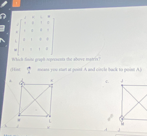 1
J K L
J
K 1 0 0
L 0 1 0
M
Which finite graph represents the above matrix?
(Hint: 
means you start at point A and circle back to point A)
a.
c. 
h K d