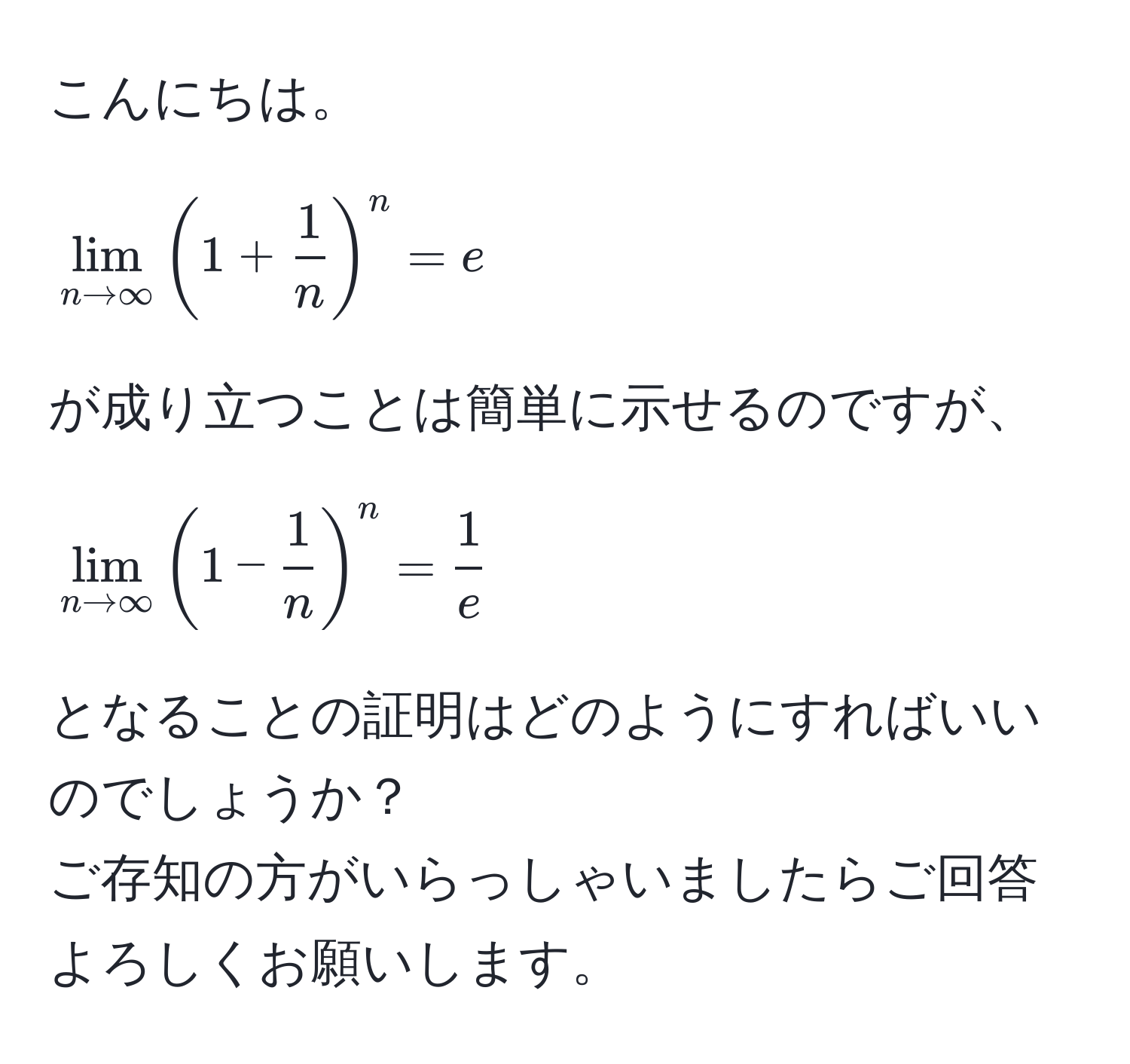 こんにちは。  
[
lim_n to ∈fty (1 +  1/n )^n = e
]  
が成り立つことは簡単に示せるのですが、  
[
lim_n to ∈fty (1 -  1/n )^n =  1/e 
]  
となることの証明はどのようにすればいいのでしょうか？  
ご存知の方がいらっしゃいましたらご回答よろしくお願いします。