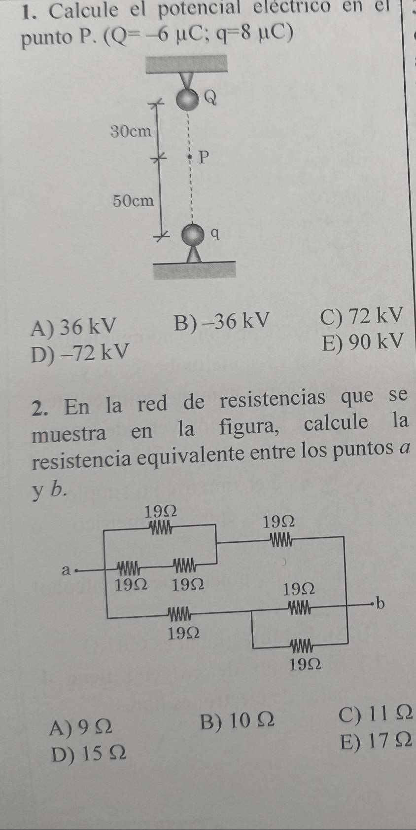 Calcule el potencial eléctrico en el
punto P. (Q=-6mu C;q=8mu C)
A) 36 kV B) -36kV C) 72 kV
D) -72 kV E) 90 kV
2. En la red de resistencias que se
muestra en la figura, calcule la
resistencia equivalente entre los puntos a
y b.
A) 9Ω B) 10Ω C) 11Ω
D) 15Ω
E) 17Ω