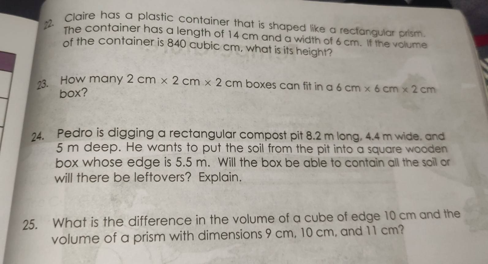 Claire has a plastic container that is shaped like a rectangular prism. 
The container has a length of 14 cm and a width of 6 cm. If the volume 
of the container is 840 cubic cm, what is its height? 
23. How many 2cm* 2cm* 2cm boxes can fit in a 6cm* 6cm* 2cm
box? 
24. Pedro is digging a rectangular compost pit 8.2 m long, 4.4 m wide, and
5 m deep. He wants to put the soil from the pit into a square wooden 
box whose edge is 5.5 m. Will the box be able to contain all the soil or 
will there be leftovers? Explain. 
25. What is the difference in the volume of a cube of edge 10 cm and the 
volume of a prism with dimensions 9 cm, 10 cm, and 11 cm?