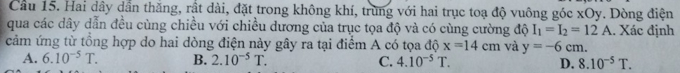 Cầu 15. Hai dây dẫn thăng, rất dài, đặt trong không khí, trùng với hai trục toạ độ vuông góc xOy. Dòng điện
qua các dây dẫn đều cùng chiều với chiều dương của trục tọa độ và có cùng cường độ I_1=I_2=12A. Xác định
cảm ứng từ tổng hợp do hai dòng điện này gây ra tại điểm A có tọa độ x=14cm và y=-6cm.
A. 6.10^(-5)T. B. 2.10^(-5)T. C. 4.10^(-5)T. D. 8.10^(-5)T.