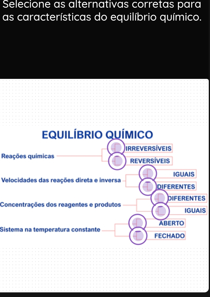 Selecione as alternativas corretas para
as características do equilíbrio químico.
Reações químicas
Velocidades das reações direta e inversa
S
Concentrações dos reagentes e produtos
S
Sistema na temperatura constante_