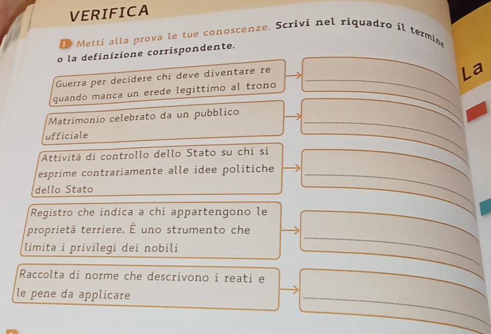 VERIFICA 
Metti alla prova le tue conoscenze. Scrivi nel riquadro il termine 
o la definizione corrispondente. 
Guerra per decidere chi deve diventare re 
quando manca un erede legittimo al trono __La 
Matrimonio celebrato da un pubblico 
ufficiale 
_ 
Attività di controllo dello Stato su chi si 
_ 
esprime contrariamente alle idee politiche_ 
_ 
dello Stato 
Registro che indica a chi appartengono le 
proprietà terriere. É uno strumento che 
limita i privilegi dei nobili 
_ 
_ 
_ 
_ 
Raccolta di norme che descrivono i reati e 
_ 
le pene da applicare 
_ 
_ 
_