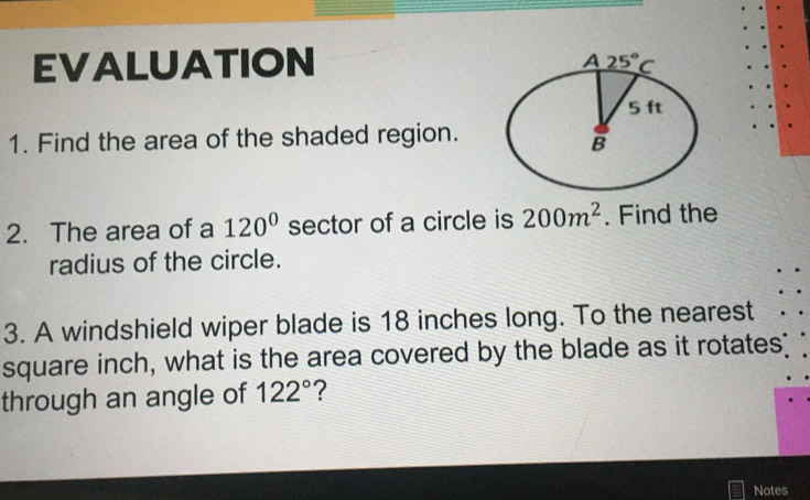 EVALUATION 
1. Find the area of the shaded region.
2. The area of a 120° sector of a circle is 200m^2. Find the
radius of the circle.
3. A windshield wiper blade is 18 inches long. To the nearest
square inch, what is the area covered by the blade as it rotates?
through an angle of 122° ?
Notes