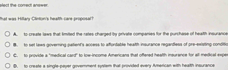 elect the correct answer.
hat was Hillary Clinton's health care proposal?
A. to create laws that limited the rates charged by private companies for the purchase of health insurance
B. to set laws governing patient's access to affordable health insurance regardless of pre-existing conditic
C. to provide a "medical card" to low-income Americans that offered health insurance for all medical exper
D. to create a single-payer government system that provided every American with health insurance