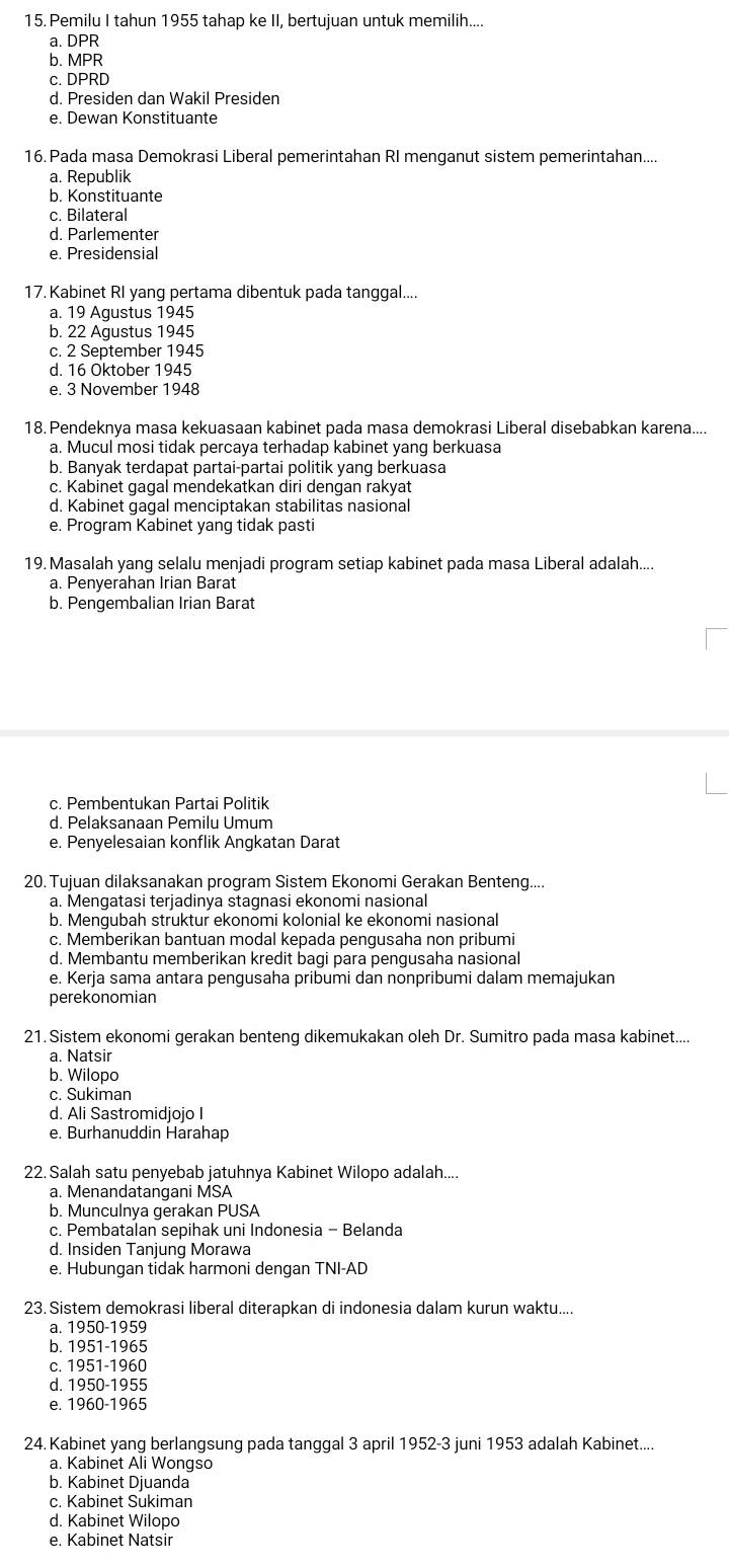 Pemilu I tahun 1955 tahap ke II, bertujuan untuk memilih....
a. DPR
b. MPR
c. DPRD
d. Presiden dan Wakil Presiden
e. Dewan Konstituante
16. Pada masa Demokrasi Liberal pemerintahan RI menganut sistem pemerintahan....
a. Republik
b. Konstituante
c. Bilateral
d. Parlementer
e. Presidensial
17. Kabinet RI yang pertama dibentuk pada tanggal....
a. 19 Agustus 1945
b. 22 Agustus 1945
c. 2 September 1945
d. 16 Oktober 1945
e. 3 November 1948
18. Pendeknya masa kekuasaan kabinet pada masa demokrasi Liberal disebabkan karena....
a. Mucul mosi tidak percaya terhadap kabinet yang berkuasa
b. Banyak terdapat partai-partai politik yang berkuasa
c. Kabinet gagal mendekatkan diri dengan rakyat
d. Kabinet gagal menciptakan stabilitas nasional
e. Program Kabinet yang tidak pasti
19. Masalah yang selalu menjadi program setiap kabinet pada masa Liberal adalah....
a. Penyerahan Irian Barat
b. Pengembalian Irian Barat
c. Pembentukan Partai Politik
d. Pelaksanaan Pemilu Umum
e. Penyelesaian konflik Angkatan Darat
20. Tujuan dilaksanakan program Sistem Ekonomi Gerakan Benteng....
a. Mengatasi terjadinya stagnasi ekonomi nasional
b. Mengubah struktur ekonomi kolonial ke ekonomi nasional
c. Memberikan bantuan modal kepada pengusaha non pribumi
d. Membantu memberikan kredit bagi para pengusaha nasional
e. Kerja sama antara pengusaha pribumi dan nonpribumi dalam memajukan
perekonomian
21. Sistem ekonomi gerakan benteng dikemukakan oleh Dr. Sumitro pada masa kabinet....
a. Natsir
b. Wilopo
c. Sukiman
d. Ali Sastromidjojo I
e. Burhanuddin Harahap
22. Salah satu penyebab jatuhnya Kabinet Wilopo adalah....
a. Menandatangani MSA
b. Munculnya gerakan PUSA
c. Pembatalan sepihak uni Indonesia - Belanda
d. Insiden Tanjung Morawa
e. Hubungan tidak harmoni dengan TNI-AD
23. Sistem demokrasi liberal diterapkan di indonesia dalam kurun waktu....
a. 1950-1959
b. 1951-1965
c. 1951-1960
d. 1950-1955
e. 1960-1965
24. Kabinet yang berlangsung pada tanggal 3 april 1952-3 juni 1953 adalah Kabinet....
a. Kabinet Ali Wongso
b. Kabinet Djuanda
c. Kabinet Sukiman
d. Kabinet Wilopo
e. Kabinet Natsir