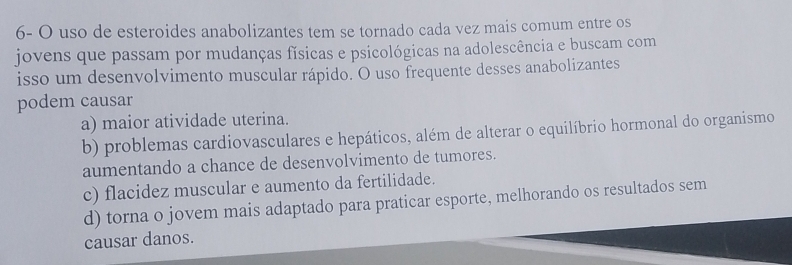 6- O uso de esteroides anabolizantes tem se tornado cada vez mais comum entre os
jovens que passam por mudanças físicas e psicológicas na adolescência e buscam com
isso um desenvolvimento muscular rápido. O uso frequente desses anabolizantes
podem causar
a) maior atividade uterina.
b) problemas cardiovasculares e hepáticos, além de alterar o equilíbrio hormonal do organismo
aumentando a chance de desenvolvimento de tumores.
c) flacidez muscular e aumento da fertilidade.
d) torna o jovem mais adaptado para praticar esporte, melhorando os resultados sem
causar danos.