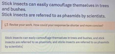 Stick insects can easily camouflage themselves in trees 
and bushes. 
Stick insects are referred to as phasmids by scientists. 
Revise your work. How could your response be shorter and more concise? 
Stick insects can easly camouflage themselves in trees and bushes, and stick 
insects are referred to as phasmids, and sticks insects are referred to as phasmids 
by scientists.