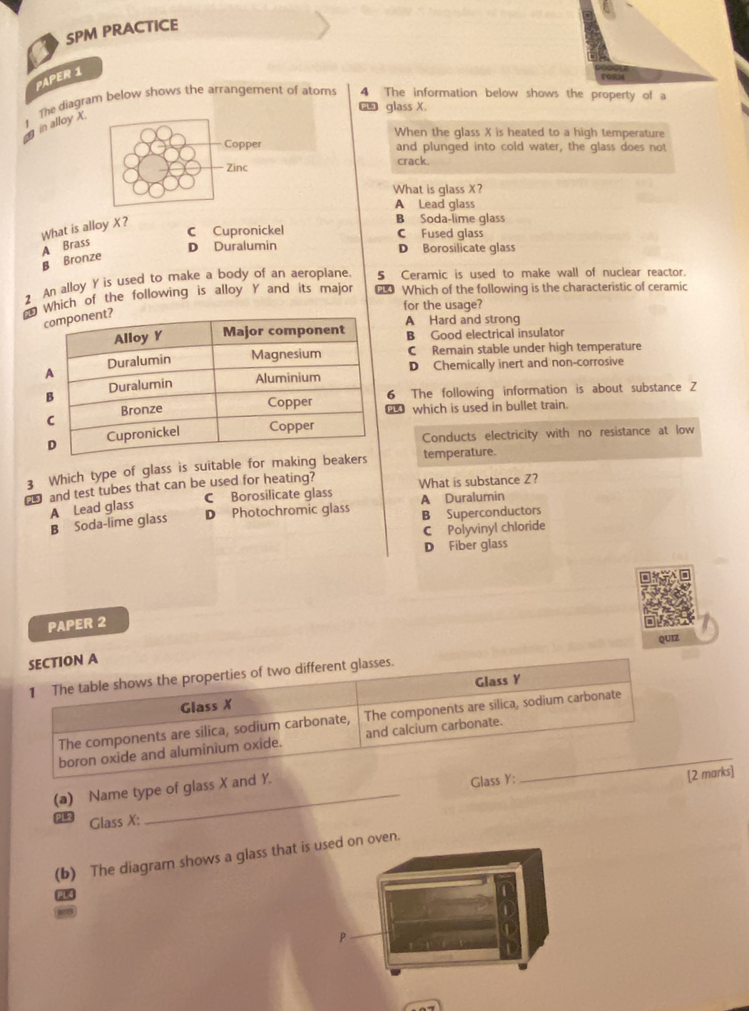 SPM PRACTICE
PAPER 1
The diagram below shows the arrangement of atoms 4 The information below shows the property of a
a glass X.
g in alloy x
When the glass X is heated to a high temperature
and plunged into cold water, the glass does not
crack.
What is glass X?
A Lead glass
What is alloy X?
B Soda-lime glass
C Cupronickel C Fused glass
A Brass
D Duralumin D Borosilicate glass
B Bronze
2 An alloy Y is used to make a body of an aeroplane. 5 Ceramic is used to make wall of nuclear reactor.
*Which of the following is alloy Y and its major 0 Which of the following is the characteristic of ceramic
for the usage?
A Hard and strong
B Good electrical insulator
C Remain stable under high temperature
D Chemically inert and non-corrosive
6 The following information is about substance Z
€ which is used in bullet train.
Conducts electricity with no resistance at low
3 Which type of glass is suitable for making be temperature.
and test tubes that can be used for heating?
C Borosilicate glass What is substance Z?
A Lead glass A Duralumin
B Soda-lime glass D Photochromic glass B Superconductors
C Polyvinyl chloride
D Fiber glass
PAPER 2
QUIZ
SECTION A
1 The table shows the properties of two different glasses.
Glass X Glass Y
The components are silica, sodium carbonate, The components are silica, sodium carbonate
boron oxide and aluminium oxide. and calcium carbonate._
(a) Name type of glass X and Y.
Glass Y :
[2 marks]
Glass X :
(b) The diagram shows a glass that on oven.
P4