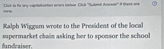 Click to fix any capitalization errors below Click "Submit Answer" if there are 
none. 
Ralph Wiggum wrote to the President of the local 
supermarket chain asking her to sponsor the school 
fundraiser.