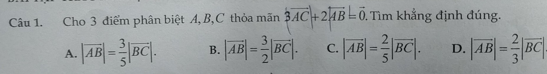 Cho 3 điểm phân biệt A, B,C thỏa mãn 3vector AC+2|vector AB=vector 0. Tìm khẳng định đúng.
A. |vector AB|= 3/5 |vector BC|. |vector AB|= 3/2 |vector BC|. C. |vector AB|= 2/5 |vector BC|. D. |vector AB|= 2/3 |vector BC|. 
B.