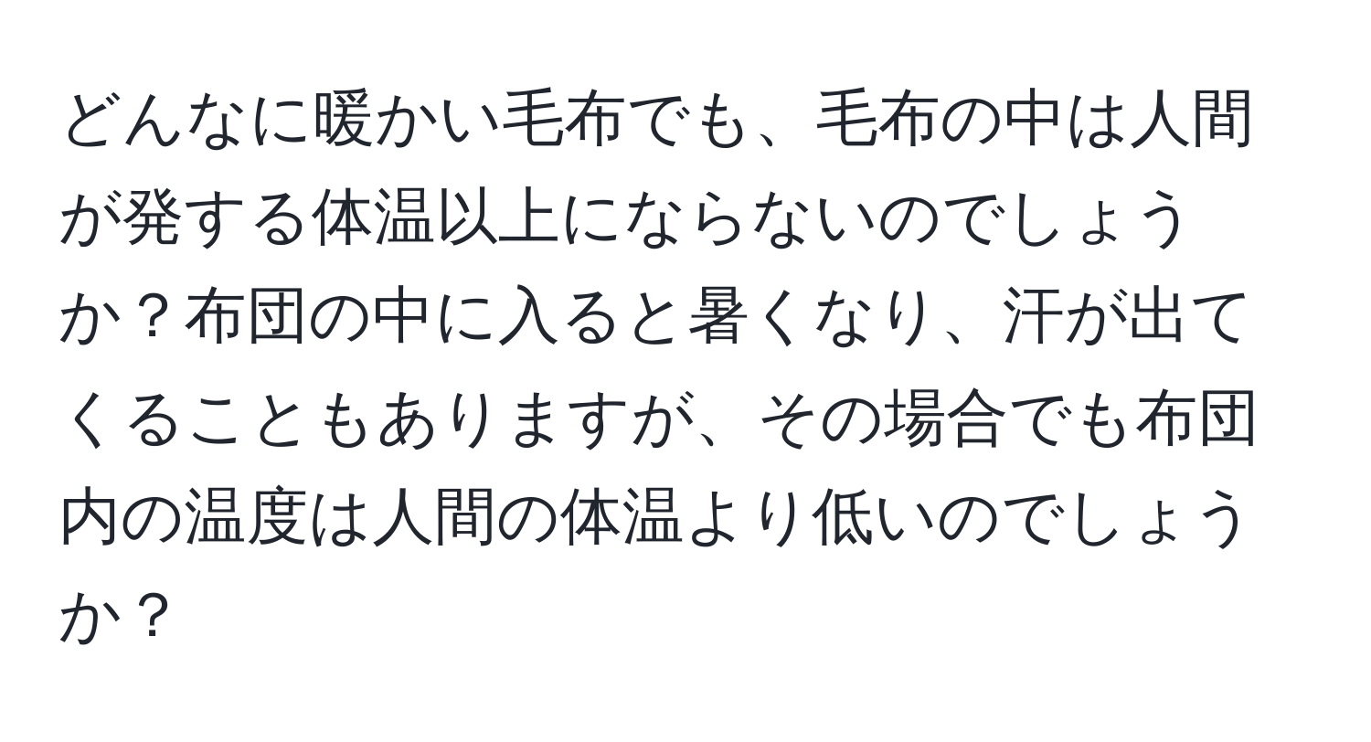 どんなに暖かい毛布でも、毛布の中は人間が発する体温以上にならないのでしょうか？布団の中に入ると暑くなり、汗が出てくることもありますが、その場合でも布団内の温度は人間の体温より低いのでしょうか？