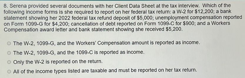 Serena provided several documents with her Client Data Sheet at the tax interview. Which of the
following income forms is she required to report on her federal tax return: a W-2 for $12,200; a bank
statement showing her 2022 federal tax refund deposit of $5,000; unemployment compensation reported
on Form 1099-G for $4,200; cancellation of debt reported on Form 1099-C for $900; and a Workers
Compensation award letter and bank statement showing she received $5,200.
The W-2, 1099-G, and the Workers' Compensation amount is reported as income.
The W-2, 1099-G, and the 1099-C is reported as income.
Only the W-2 is reported on the return.
All of the income types listed are taxable and must be reported on her tax return.