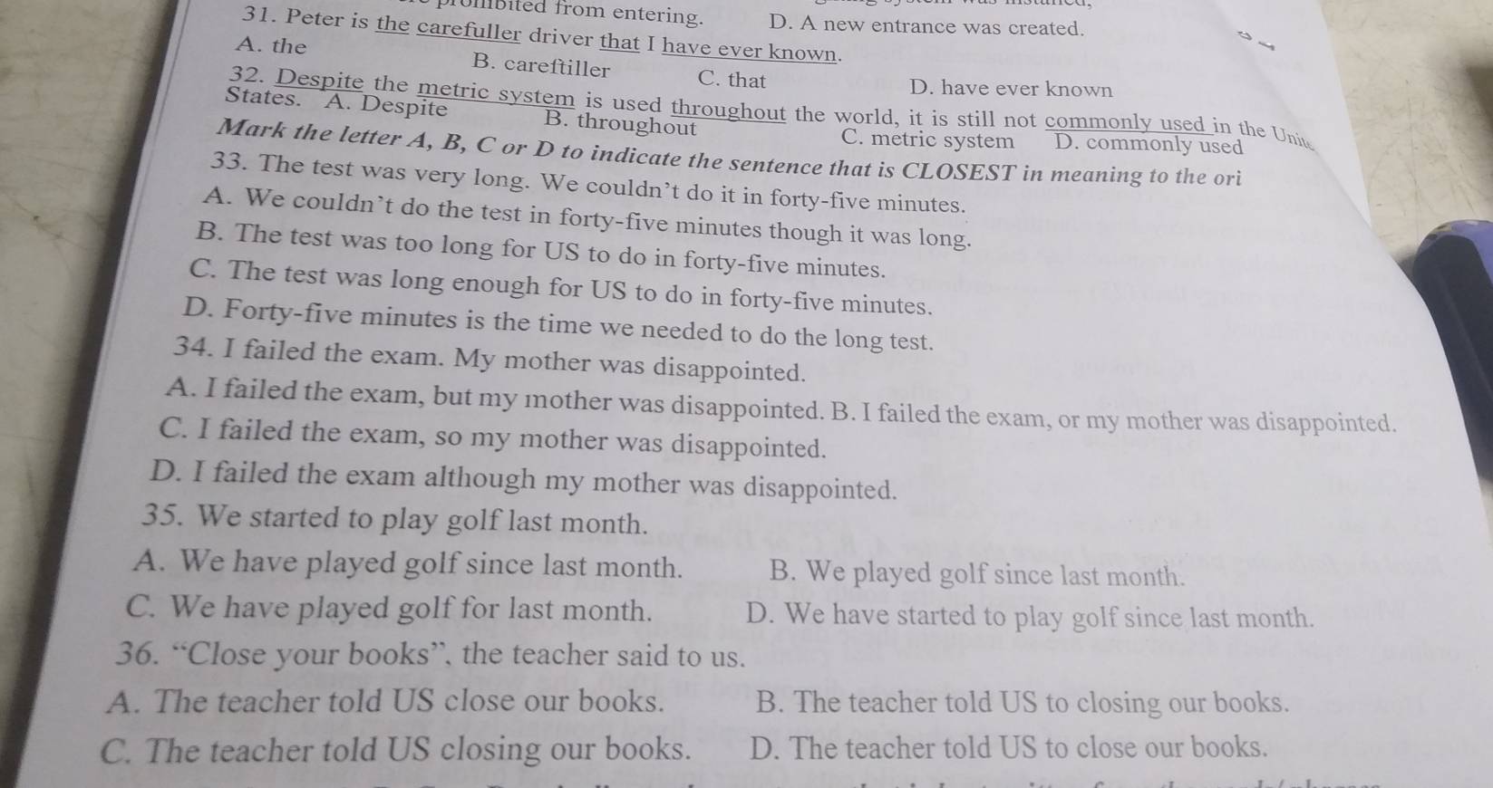 prombited from entering. D. A new entrance was created.
31. Peter is the carefuller driver that I have ever known.
A. the B. careftiller C. that
D. have ever known
32. Despite the metric system is used throughout the world, it is still not commonly used in the Unit
States. A. Despite B. throughout
C. metric system D. commonly used
Mark the letter A, B, C or D to indicate the sentence that is CLOSEST in meaning to the ori
33. The test was very long. We couldn’t do it in forty-five minutes.
A. We couldn’t do the test in forty-five minutes though it was long.
B. The test was too long for US to do in forty-five minutes.
C. The test was long enough for US to do in forty-five minutes.
D. Forty-five minutes is the time we needed to do the long test.
34. I failed the exam. My mother was disappointed.
A. I failed the exam, but my mother was disappointed. B. I failed the exam, or my mother was disappointed.
C. I failed the exam, so my mother was disappointed.
D. I failed the exam although my mother was disappointed.
35. We started to play golf last month.
A. We have played golf since last month. B. We played golf since last month.
C. We have played golf for last month. D. We have started to play golf since last month.
36. “Close your books”, the teacher said to us.
A. The teacher told US close our books. B. The teacher told US to closing our books.
C. The teacher told US closing our books. D. The teacher told US to close our books.