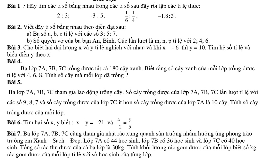 Hãy tìm các tỉ số bằng nhau trong các tỉ số sau đây rồi lập các tỉ lệ thức:
2:3; -3:5;  1/6 : 1/4 ; -1,8:3.
Bài 2. Viết dãy tỉ số bằng nhau theo diễn đạt sau:
a) Ba số a, b, c tỉ lệ với các số 3; 5; 7.
b) Số quyển vở của ba bạn An, Bình, Cúc lần lượt là m, n, p tỉ lệ với 2; 4; 6.
Bài 3. Cho biết hai đại lượng x và y tỉ lệ nghịch với nhau và khi x=-6 thì y=10. Tìm hệ số tỉ lệ và
biểu diễn y theo x.
Bài 4.
Ba lớp 7A, 7B, 7C trồng được tất cả 180 cây xanh. Biết rằng số cây xanh của mỗi lớp trồng được
ti lệ với 4, 6, 8. Tính số cây mà mỗi lớp đã trồng ?
Bài 5.
Ba lớp 7A, 7B, 7C tham gia lao động trồng cây. Số cây trồng được của lớp 7A, 7B, 7C lần lượt tỉ lệ với
các số 9; 8; 7 và số cây trồng được của lớp 7C ít hơn số cây trồng được của lớp 7A là 10 cây. Tính số cây
trồng được của mỗi lớp.
Bài 6. Tìm hai số x, y biết : x-y=-21 và  x/-2 = y/5 
Bài 7. Ba lớp 7A, 7B, 7C cùng tham gia nhặt rác xung quanh sân trường nhằm hưởng ứng phong trào
trường em Xanh - Sạch - Đẹp. Lớp 7A có 44 học sinh, lớp 7B có 36 học sinh và lớp 7C có 40 học
sinh. Tổng số rác thu được của cả ba lớp là 30kg. Tính khối lượng rác gom được của mỗi lớp biết số kg
rác gom được của mỗi lớp tỉ lệ với số học sinh của từng lớp.